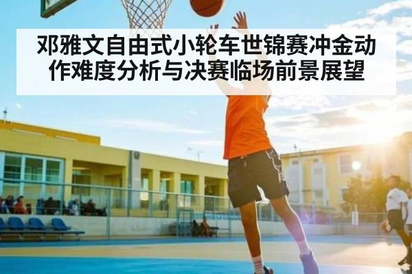 邓雅文自由式小轮车世锦赛冲金动作难度分析与决赛临场前景展望