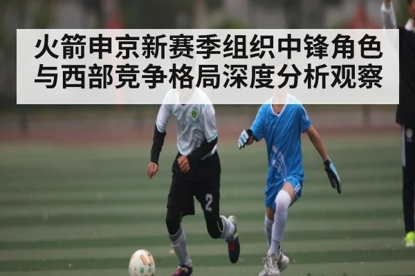 火箭申京新赛季组织中锋角色与西部竞争格局深度分析观察